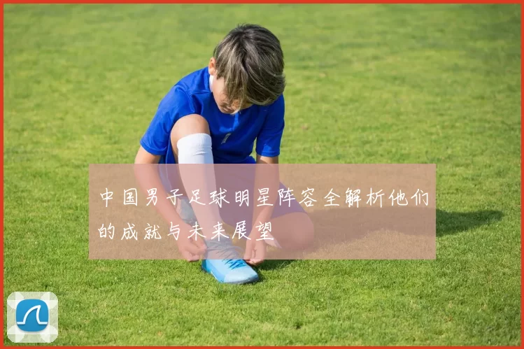 中国男子足球明星阵容全解析他们的成就与未来展望