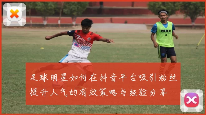 足球明星如何在抖音平台吸引粉丝提升人气的有效策略与经验分享