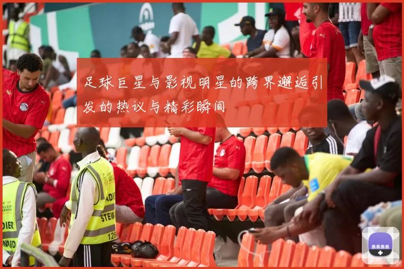 足球巨星与影视明星的跨界邂逅引发的热议与精彩瞬间