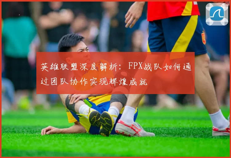英雄联盟深度解析：FPX战队如何通过团队协作实现辉煌成就