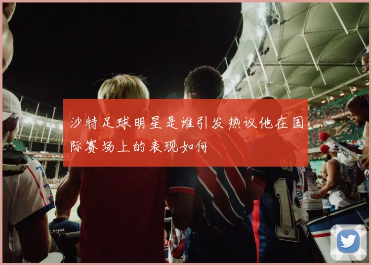 沙特足球明星是谁引发热议他在国际赛场上的表现如何