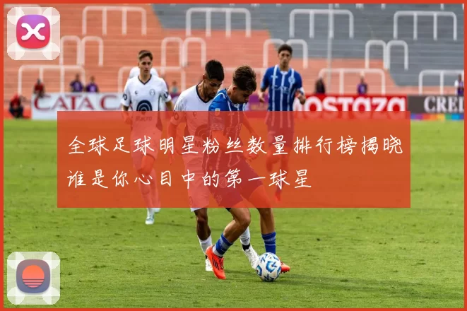 全球足球明星粉丝数量排行榜揭晓谁是你心目中的第一球星