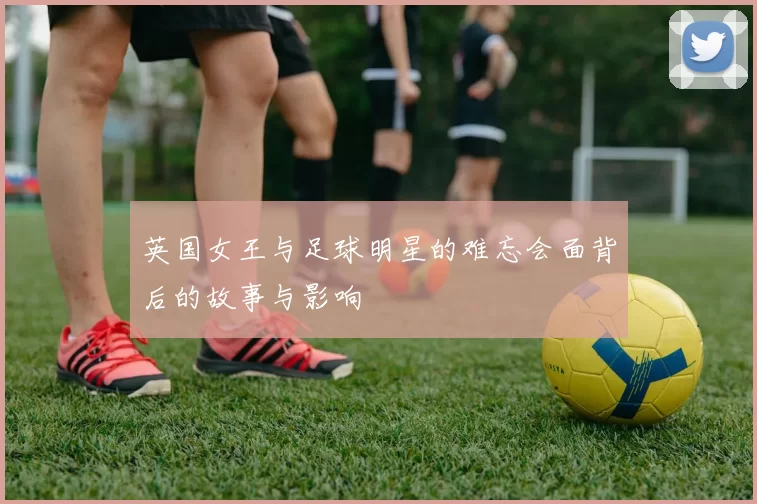 英国女王与足球明星的难忘会面背后的故事与影响