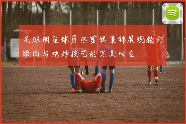 足球明星球员热剪辑集锦展现精彩瞬间与绝妙技艺的完美结合