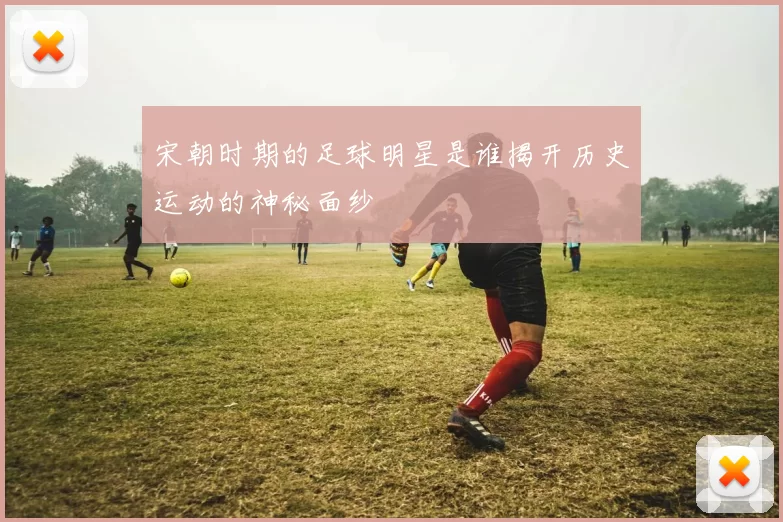 宋朝时期的足球明星是谁揭开历史运动的神秘面纱