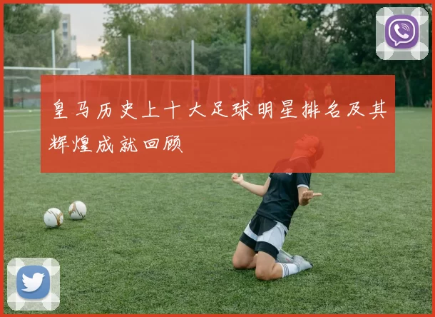 皇马历史上十大足球明星排名及其辉煌成就回顾