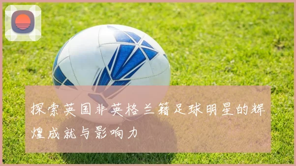 探索英国非英格兰籍足球明星的辉煌成就与影响力