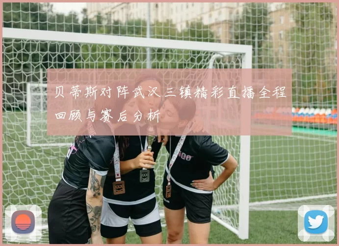 贝蒂斯对阵武汉三镇精彩直播全程回顾与赛后分析