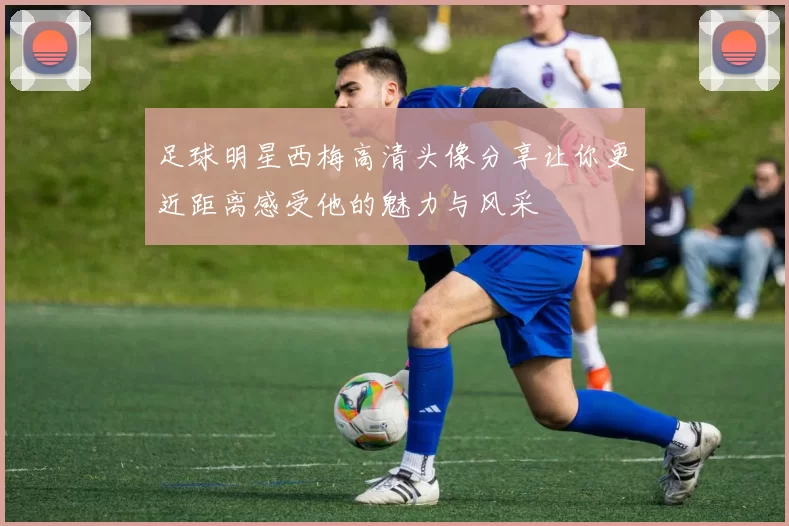 足球明星西梅高清头像分享让你更近距离感受他的魅力与风采