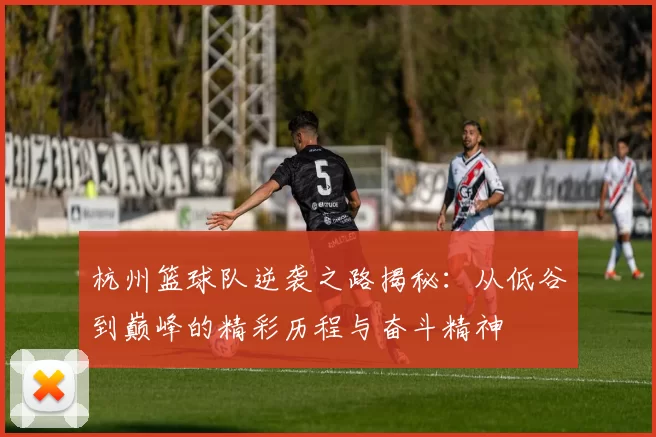 杭州篮球队逆袭之路揭秘：从低谷到巅峰的精彩历程与奋斗精神