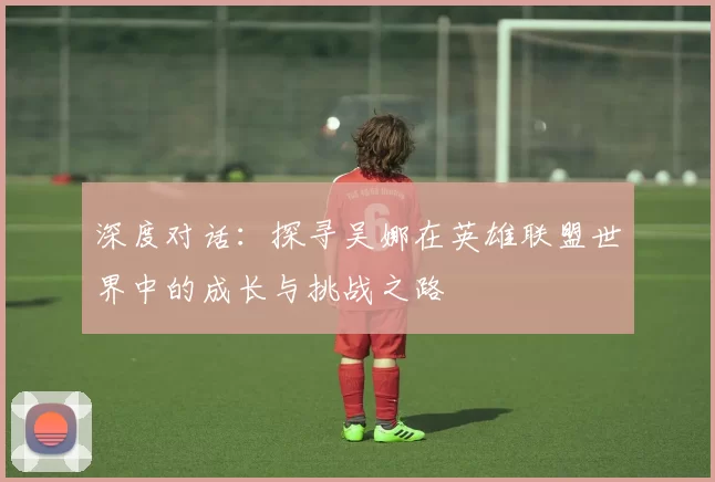 深度对话：探寻吴娜在英雄联盟世界中的成长与挑战之路
