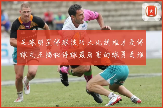 足球明星停球技巧大比拼谁才是停球之王揭秘停球最厉害的球员是谁
