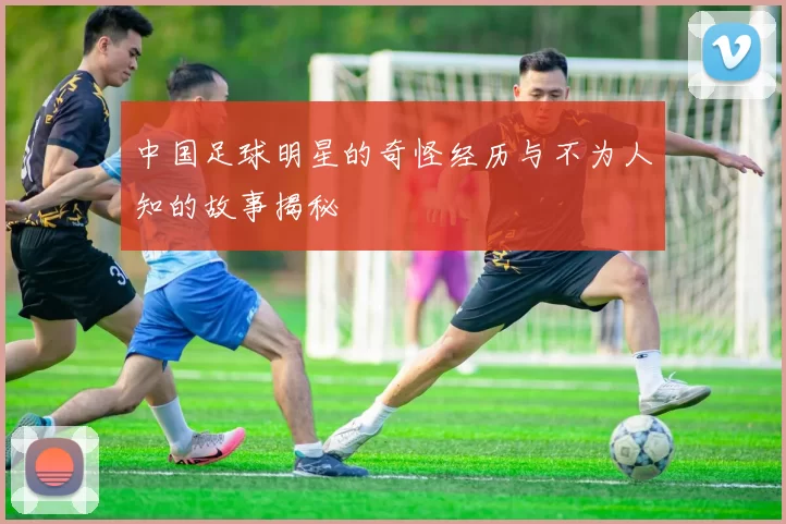 中国足球明星的奇怪经历与不为人知的故事揭秘