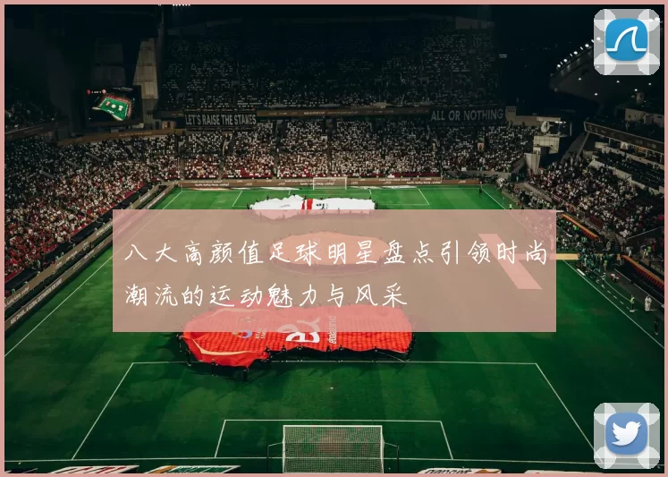 八大高颜值足球明星盘点引领时尚潮流的运动魅力与风采