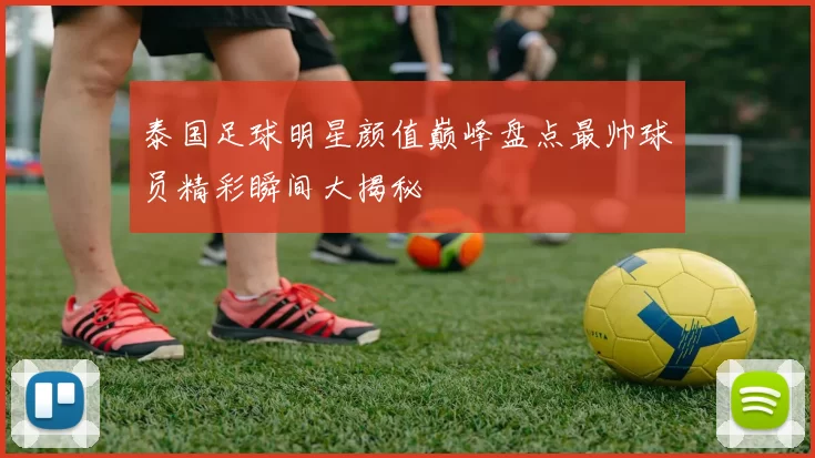 泰国足球明星颜值巅峰盘点最帅球员精彩瞬间大揭秘