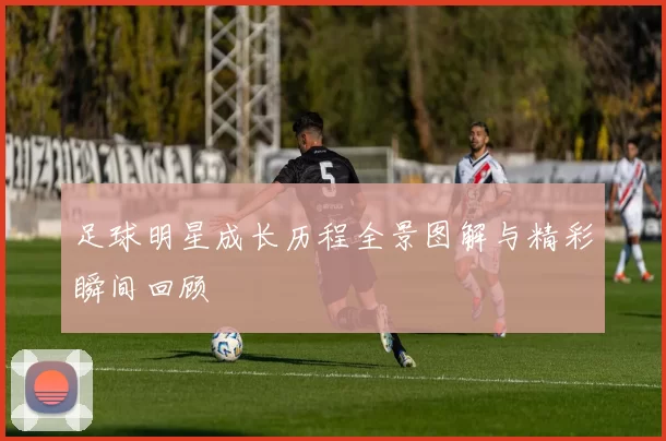 足球明星成长历程全景图解与精彩瞬间回顾
