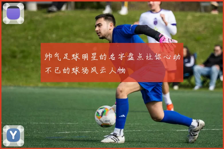 帅气足球明星的名字盘点让你心动不已的球场风云人物