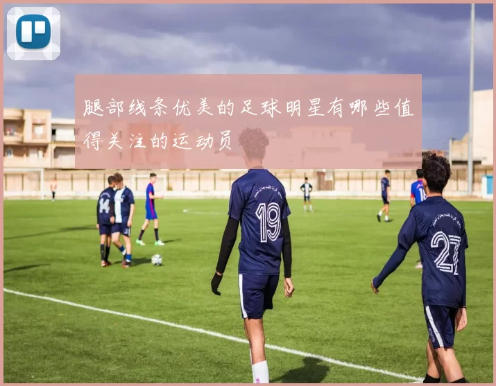 腿部线条优美的足球明星有哪些值得关注的运动员