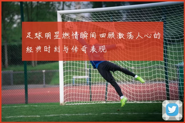 足球明星燃情瞬间回顾激荡人心的经典时刻与传奇表现