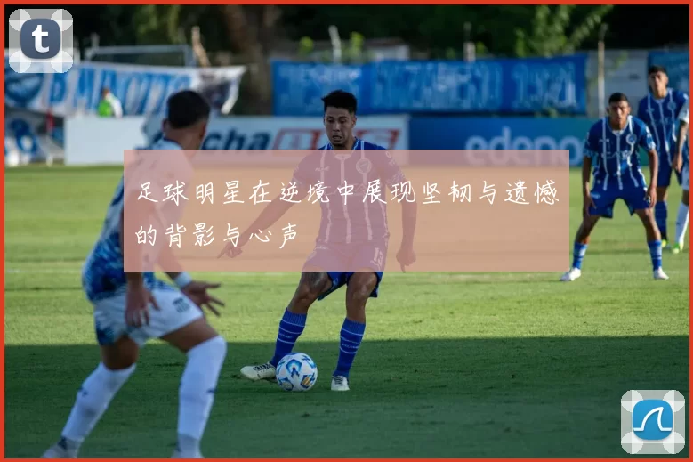 足球明星在逆境中展现坚韧与遗憾的背影与心声