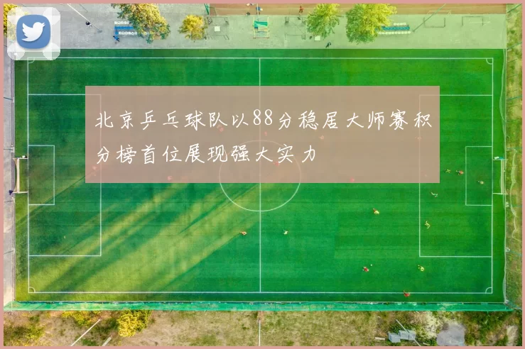 北京乒乓球队以88分稳居大师赛积分榜首位展现强大实力