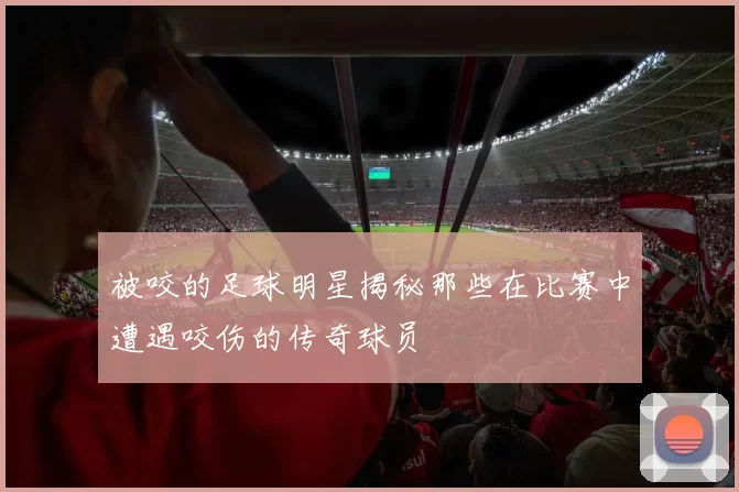 被咬的足球明星揭秘那些在比赛中遭遇咬伤的传奇球员