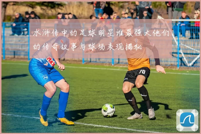 水浒传中的足球明星谁最强大他们的传奇故事与球场表现揭秘