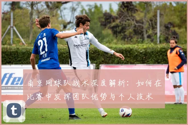南京网球队战术深度解析：如何在比赛中发挥团队优势与个人技术
