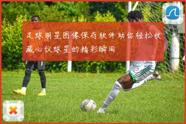足球明星图像保存软件助你轻松收藏心仪球星的精彩瞬间