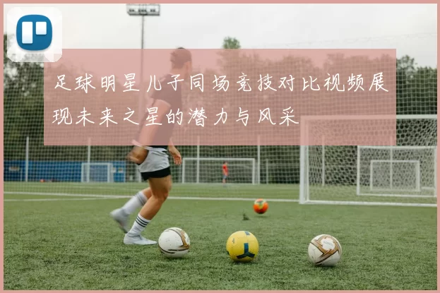 足球明星儿子同场竞技对比视频展现未来之星的潜力与风采