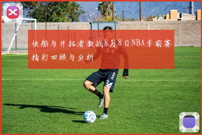快船与开拓者激战8月8日NBA季前赛精彩回顾与分析