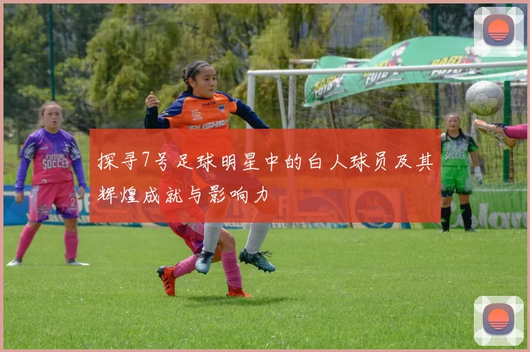 探寻7号足球明星中的白人球员及其辉煌成就与影响力