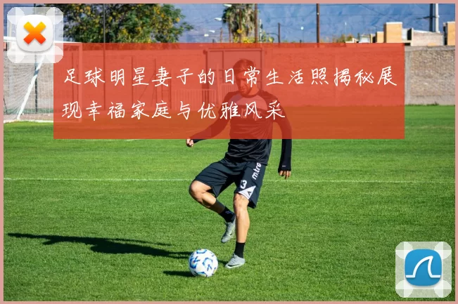 足球明星妻子的日常生活照揭秘展现幸福家庭与优雅风采