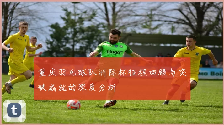 重庆羽毛球队洲际杯征程回顾与突破成就的深度分析