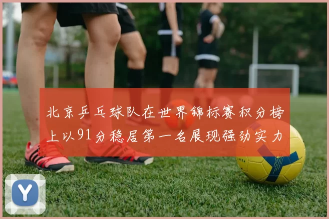 北京乒乓球队在世界锦标赛积分榜上以91分稳居第一名展现强劲实力