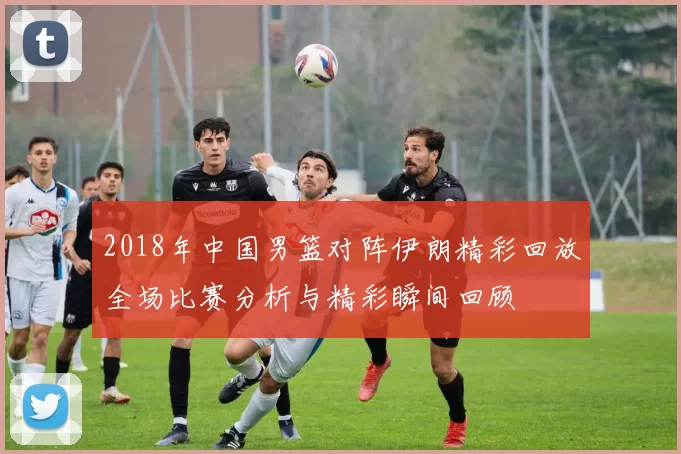 2018年中国男篮对阵伊朗精彩回放全场比赛分析与精彩瞬间回顾