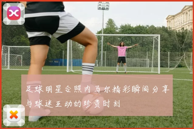足球明星合照内马尔精彩瞬间分享与球迷互动的珍贵时刻