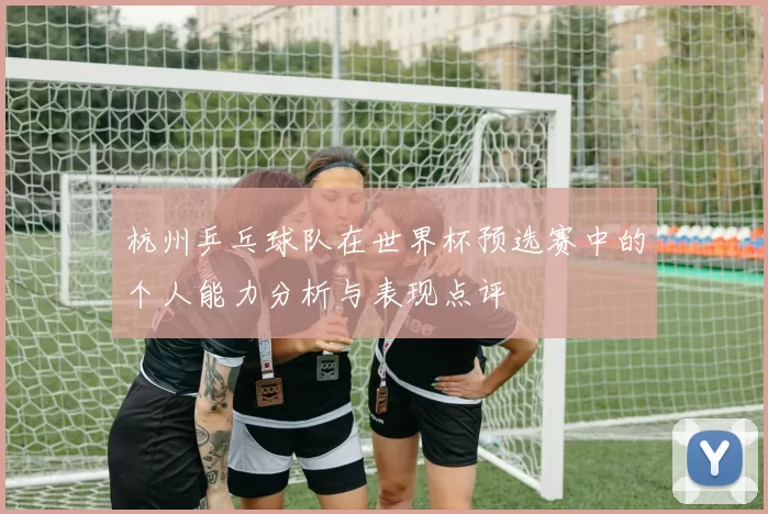 杭州乒乓球队在世界杯预选赛中的个人能力分析与表现点评