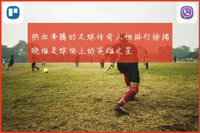 热血沸腾的足球传奇人物排行榜揭晓谁是球场上的英雄之星