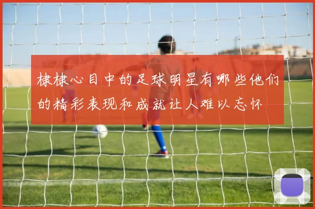 棣棣心目中的足球明星有哪些他们的精彩表现和成就让人难以忘怀