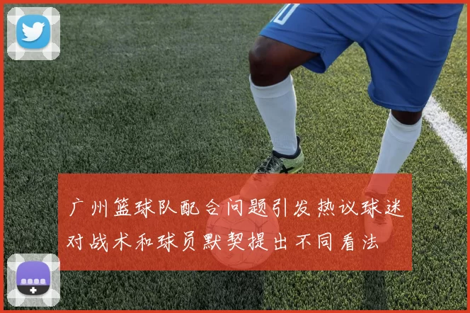 广州篮球队配合问题引发热议球迷对战术和球员默契提出不同看法