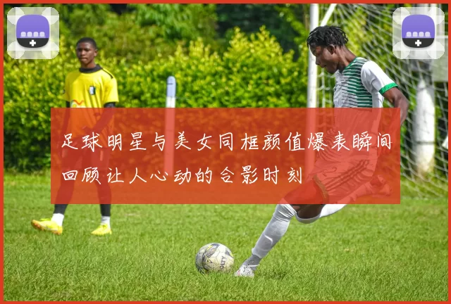 足球明星与美女同框颜值爆表瞬间回顾让人心动的合影时刻
