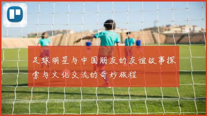 足球明星与中国朋友的友谊故事探索与文化交流的奇妙旅程