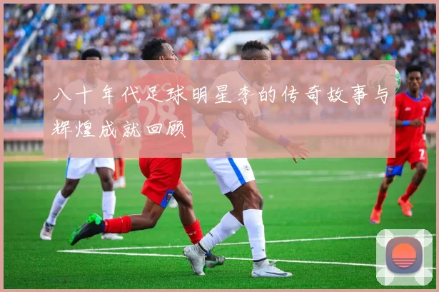 八十年代足球明星李的传奇故事与辉煌成就回顾