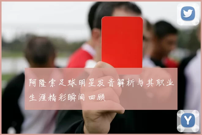 阿隆索足球明星发音解析与其职业生涯精彩瞬间回顾