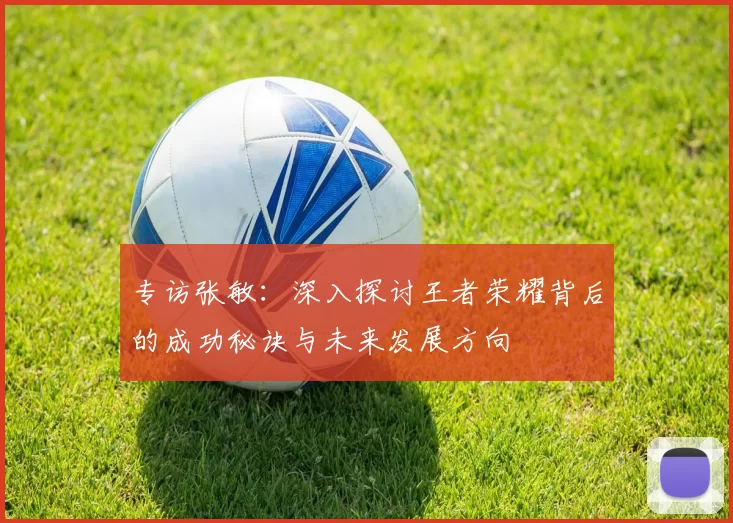 专访张敏：深入探讨王者荣耀背后的成功秘诀与未来发展方向