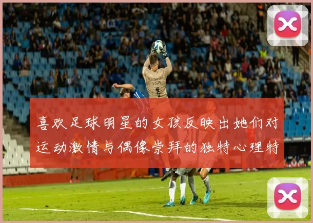 喜欢足球明星的女孩反映出她们对运动激情与偶像崇拜的独特心理特征