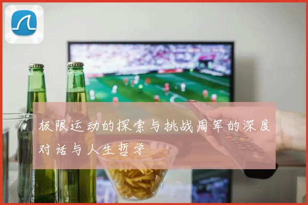 极限运动的探索与挑战周军的深度对话与人生哲学