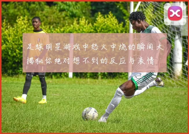 足球明星游戏中怒火中烧的瞬间大揭秘你绝对想不到的反应与表情