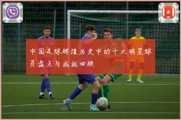 中国足球辉煌历史中的十大明星球员盘点与成就回顾